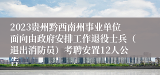 2023贵州黔西南州事业单位面向由政府安排工作退役士兵（退出消防员）考聘安置12人公告