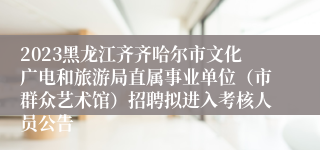 2023黑龙江齐齐哈尔市文化广电和旅游局直属事业单位（市群众艺术馆）招聘拟进入考核人员公告
