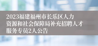 2023福建福州市长乐区人力资源和社会保障局补充招聘人才服务专员2人公告