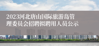2023河北唐山国际旅游岛管理委员会招聘拟聘用人员公示