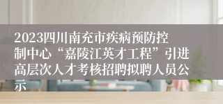 2023四川南充市疾病预防控制中心“嘉陵江英才工程”引进高层次人才考核招聘拟聘人员公示