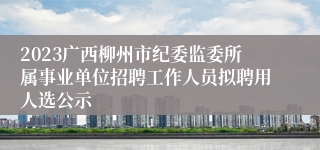 2023广西柳州市纪委监委所属事业单位招聘工作人员拟聘用人选公示