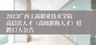 2023广西工商职业技术学院高层次人才（高级职称人才）招聘17人公告