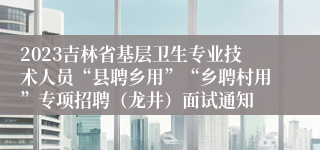 2023吉林省基层卫生专业技术人员“县聘乡用”“乡聘村用”专项招聘（龙井）面试通知