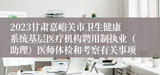 2023甘肃嘉峪关市卫生健康系统基层医疗机构聘用制执业（助理）医师体检和考察有关事项通知
