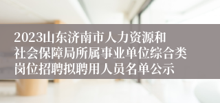 2023山东济南市人力资源和社会保障局所属事业单位综合类岗位招聘拟聘用人员名单公示