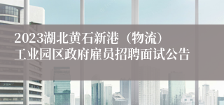 2023湖北黄石新港（物流）工业园区政府雇员招聘面试公告