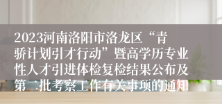 2023河南洛阳市洛龙区“青骄计划引才行动”暨高学历专业性人才引进体检复检结果公布及第二批考察工作有关事项的通知