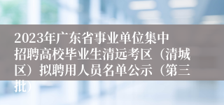 2023年广东省事业单位集中招聘高校毕业生清远考区（清城区）拟聘用人员名单公示（第三批）