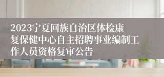 2023宁夏回族自治区体检康复保健中心自主招聘事业编制工作人员资格复审公告