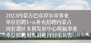 2023内蒙古巴彦淖尔市事业单位招聘1+n补充招聘内蒙古河套灌区水利发展中心所属事业单位拟聘用人员进行公示公告