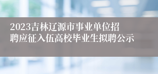 2023吉林辽源市事业单位招聘应征入伍高校毕业生拟聘公示