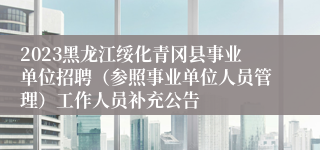 2023黑龙江绥化青冈县事业单位招聘（参照事业单位人员管理）工作人员补充公告