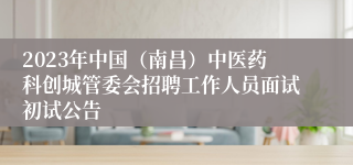 2023年中国（南昌）中医药科创城管委会招聘工作人员面试初试公告