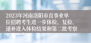 2023年河南洛阳市直事业单位招聘考生进一步体检、复检、递补进入体检结果和第二批考察人选公告
