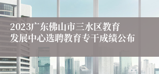 2023广东佛山市三水区教育发展中心选聘教育专干成绩公布