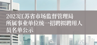2023江苏省市场监督管理局所属事业单位统一招聘拟聘用人员名单公示