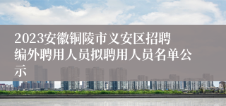 2023安徽铜陵市义安区招聘编外聘用人员拟聘用人员名单公示