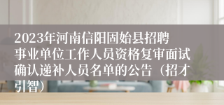 2023年河南信阳固始县招聘事业单位工作人员资格复审面试确认递补人员名单的公告（招才引智）