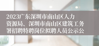 2023广东深圳市南山区人力资源局、深圳市南山区建筑工务署招聘特聘岗位拟聘人员公示公告