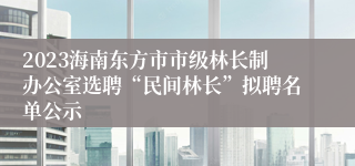 2023海南东方市市级林长制办公室选聘“民间林长”拟聘名单公示