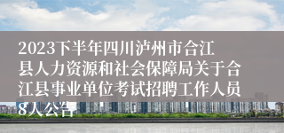 2023下半年四川泸州市合江县人力资源和社会保障局关于合江县事业单位考试招聘工作人员8人公告