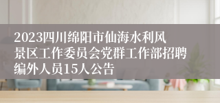 2023四川绵阳市仙海水利风景区工作委员会党群工作部招聘编外人员15人公告