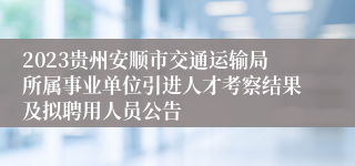 2023贵州安顺市交通运输局所属事业单位引进人才考察结果及拟聘用人员公告