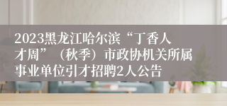 2023黑龙江哈尔滨“丁香人才周”（秋季）市政协机关所属事业单位引才招聘2人公告