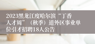2023黑龙江度哈尔滨“丁香人才周”（秋季）道外区事业单位引才招聘18人公告