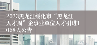 2023黑龙江绥化市“黑龙江人才周”企事业单位人才引进1068人公告