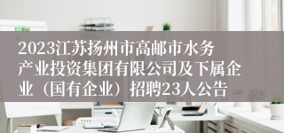 2023江苏扬州市高邮市水务产业投资集团有限公司及下属企业（国有企业）招聘23人公告