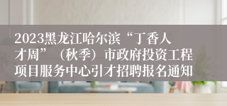 2023黑龙江哈尔滨“丁香人才周”（秋季）市政府投资工程项目服务中心引才招聘报名通知