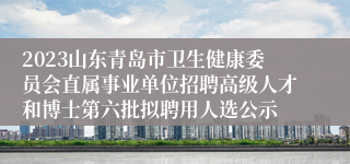 2023山东青岛市卫生健康委员会直属事业单位招聘高级人才和博士第六批拟聘用人选公示