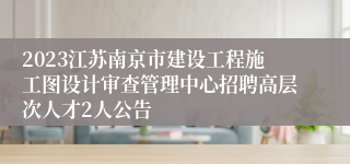 2023江苏南京市建设工程施工图设计审查管理中心招聘高层次人才2人公告