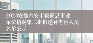 2023安徽六安市霍邱县事业单位招聘第二批拟递补考察人员名单公示