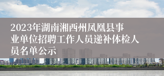 2023年湖南湘西州凤凰县事业单位招聘工作人员递补体检人员名单公示