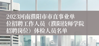 2023河南濮阳市市直事业单位招聘工作人员（濮阳技师学院招聘岗位）体检人员名单