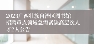 2023广西壮族自治区图书馆招聘重点领域急需紧缺高层次人才2人公告