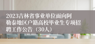 2023吉林省事业单位面向阿勒泰地区户籍高校毕业生专项招聘工作公告（30人）