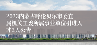 2023内蒙古呼伦贝尔市委直属机关工委所属事业单位引进人才2人公告