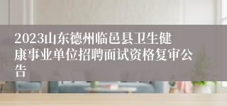 2023山东德州临邑县卫生健康事业单位招聘面试资格复审公告