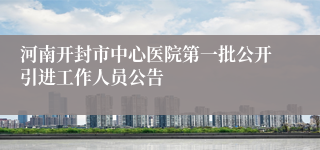 河南开封市中心医院第一批公开引进工作人员公告