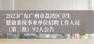 2023广东广州市荔湾区卫生健康系统事业单位招聘工作人员（第二批）92人公告