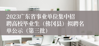 2023广东省事业单位集中招聘高校毕业生（佛冈县）拟聘名单公示（第三批）