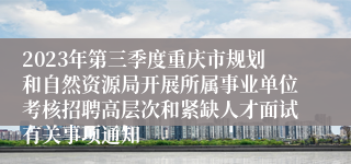 2023年第三季度重庆市规划和自然资源局开展所属事业单位考核招聘高层次和紧缺人才面试有关事项通知
