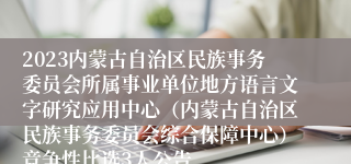 2023内蒙古自治区民族事务委员会所属事业单位地方语言文字研究应用中心（内蒙古自治区民族事务委员会综合保障中心）竞争性比选3人公告