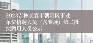 2023吉林长春市朝阳区事业单位招聘人员（含专项）第二批拟聘用人员公示