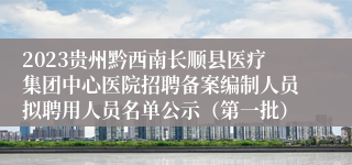 2023贵州黔西南长顺县医疗集团中心医院招聘备案编制人员拟聘用人员名单公示（第一批）
