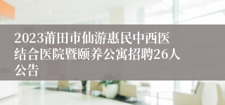 2023莆田市仙游惠民中西医结合医院暨颐养公寓招聘26人公告
